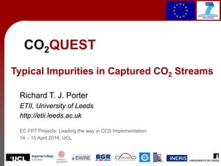 1
CO2QUEST
Typical Impurities in Captured CO2 Streams
Richard T. J. Porter
ETII, University of Leeds
http://etii.leeds.ac.uk
EC FP7 Projects: Leading the way in CCS Implementation
14 – 15 April 2014, UCL
 