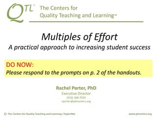 The Centers for
Quality Teaching and Learning™
Multiples of Effort
A practical approach to increasing student success
Rachel Porter, PhD
Executive Director
(919) 368-7029
rporter@qtlcenters.org
DO NOW:
Please respond to the prompts on p. 2 of the handouts.
 