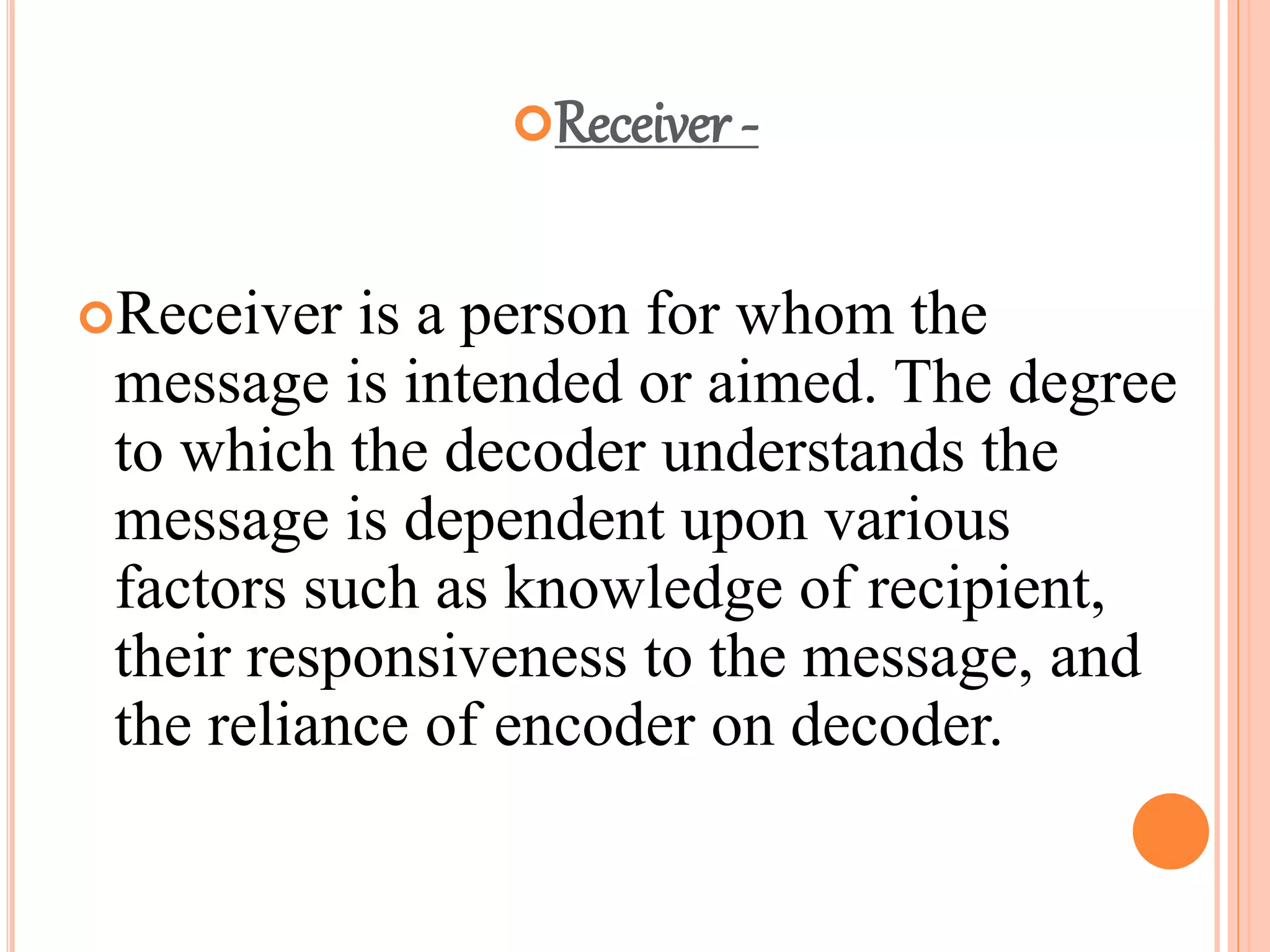 Receiver -
Receiver is a person for whom the
message is intended or aimed. The degree
to which the decoder understands the
message is dependent upon various
factors such as knowledge of recipient,
their responsiveness to the message, and
the reliance of encoder on decoder.
 