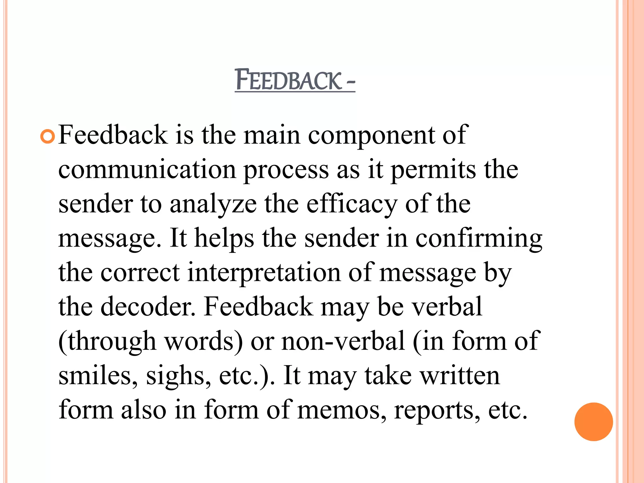 FEEDBACK -
Feedback is the main component of
communication process as it permits the
sender to analyze the efficacy of the
message. It helps the sender in confirming
the correct interpretation of message by
the decoder. Feedback may be verbal
(through words) or non-verbal (in form of
smiles, sighs, etc.). It may take written
form also in form of memos, reports, etc.
 