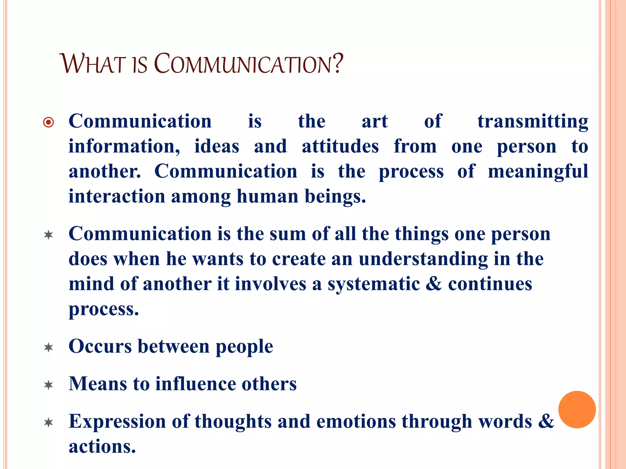 WHAT IS COMMUNICATION?
 Communication is the art of transmitting
information, ideas and attitudes from one person to
another. Communication is the process of meaningful
interaction among human beings.
 Communication is the sum of all the things one person
does when he wants to create an understanding in the
mind of another it involves a systematic & continues
process.
 Occurs between people
 Means to influence others
 Expression of thoughts and emotions through words &
actions.
 