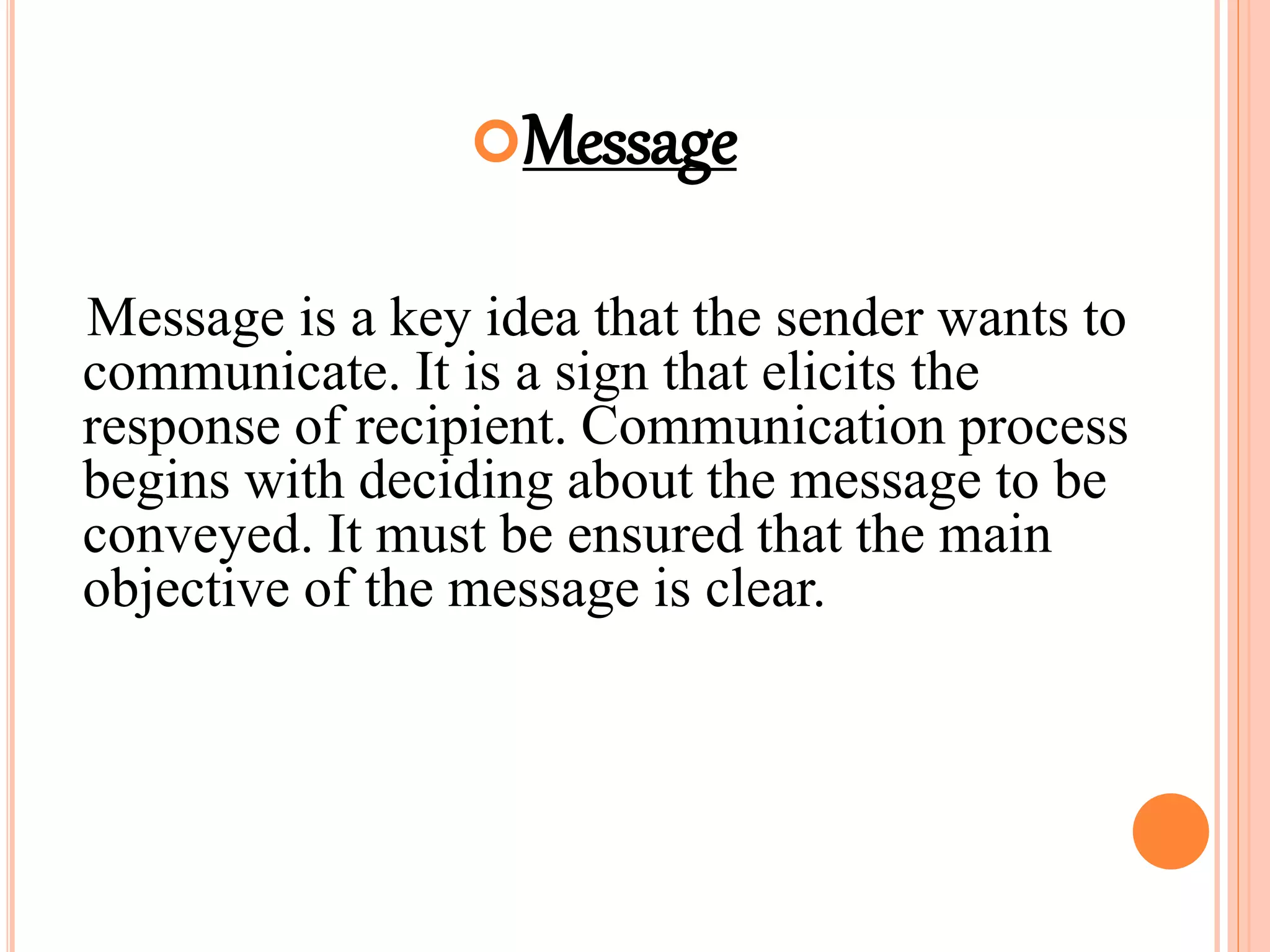 Message
Message is a key idea that the sender wants to
communicate. It is a sign that elicits the
response of recipient. Communication process
begins with deciding about the message to be
conveyed. It must be ensured that the main
objective of the message is clear.
 