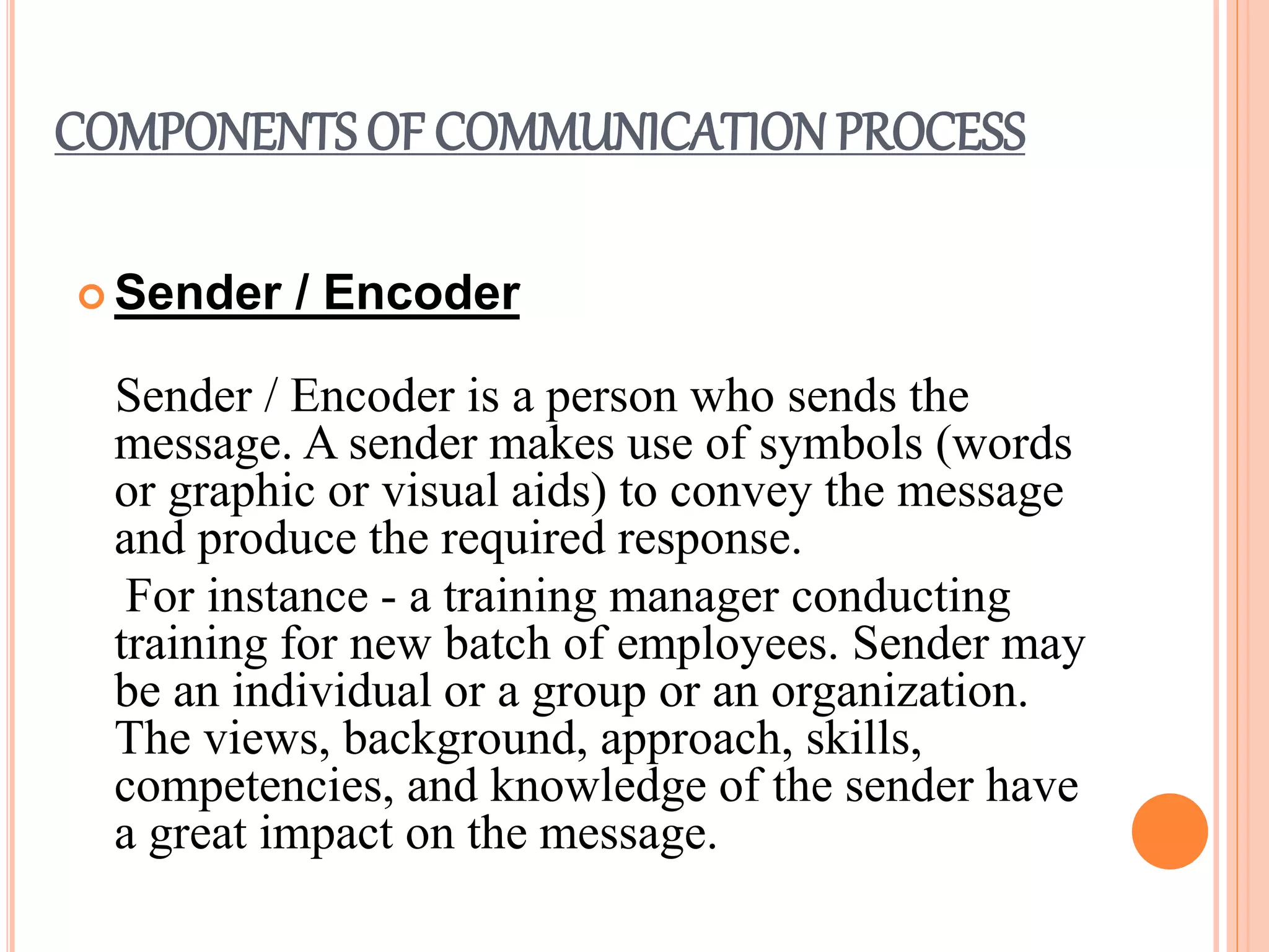 COMPONENTS OF COMMUNICATION PROCESS
 Sender / Encoder
Sender / Encoder is a person who sends the
message. A sender makes use of symbols (words
or graphic or visual aids) to convey the message
and produce the required response.
For instance - a training manager conducting
training for new batch of employees. Sender may
be an individual or a group or an organization.
The views, background, approach, skills,
competencies, and knowledge of the sender have
a great impact on the message.
 