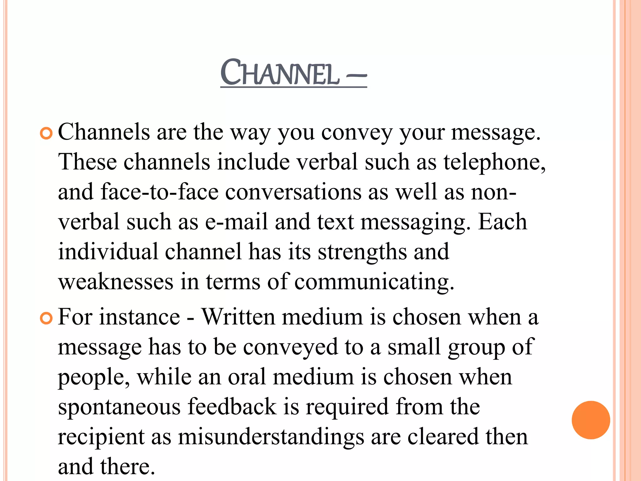 CHANNEL –
 Channels are the way you convey your message.
These channels include verbal such as telephone,
and face-to-face conversations as well as non-
verbal such as e-mail and text messaging. Each
individual channel has its strengths and
weaknesses in terms of communicating.
 For instance - Written medium is chosen when a
message has to be conveyed to a small group of
people, while an oral medium is chosen when
spontaneous feedback is required from the
recipient as misunderstandings are cleared then
and there.
 