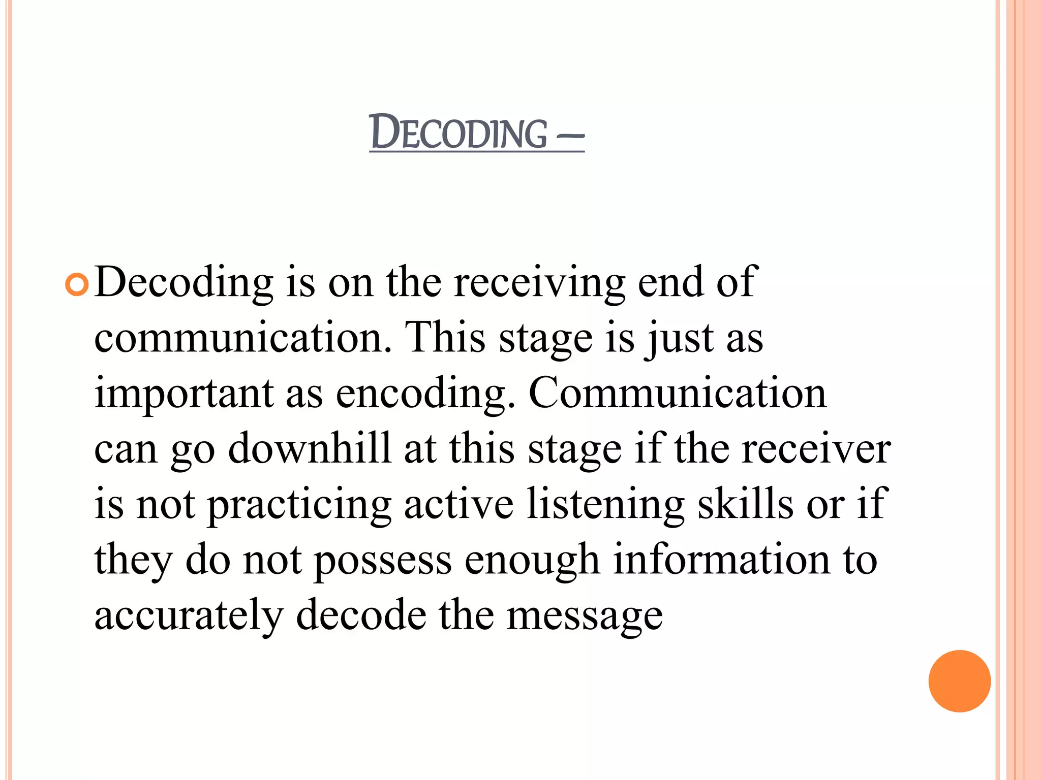 DECODING –
Decoding is on the receiving end of
communication. This stage is just as
important as encoding. Communication
can go downhill at this stage if the receiver
is not practicing active listening skills or if
they do not possess enough information to
accurately decode the message
 