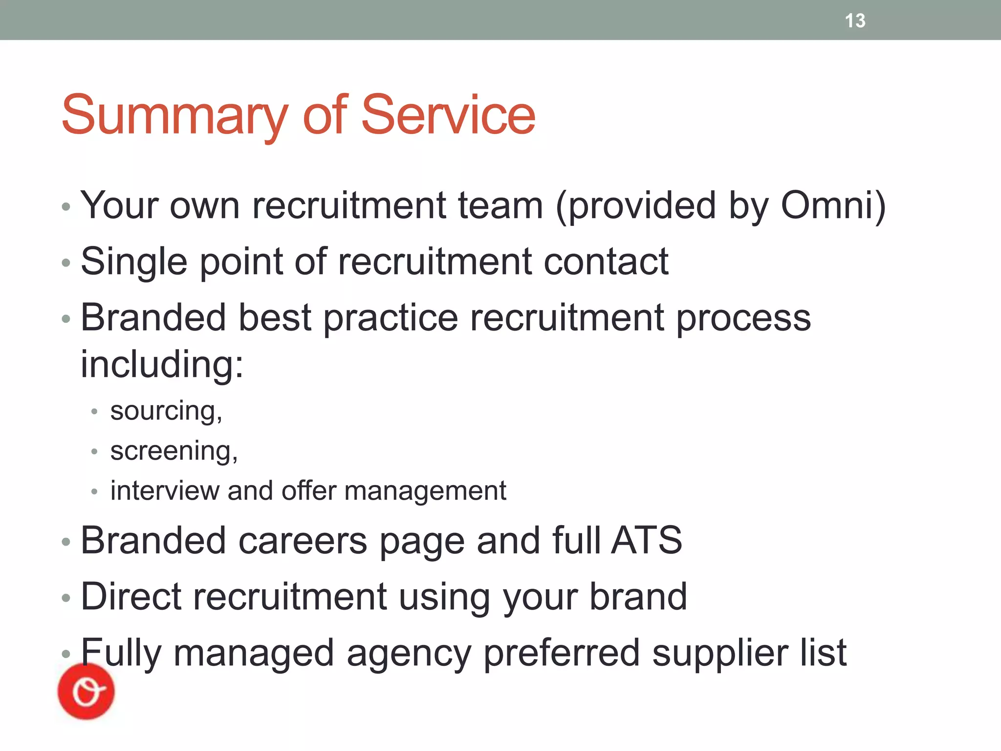 13




Summary of Service
• Your own recruitment team (provided by Omni)
• Single point of recruitment contact
• Branded best practice recruitment process
 including:
 • sourcing,
 • screening,
 • interview and offer management

• Branded careers page and full ATS
• Direct recruitment using your brand
• Fully managed agency preferred supplier list
 