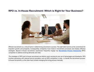 RPO vs. In-House Recruitment: Which is Right for Your Business?
Efficient recruitment is a critical factor in determining a business’s success. The right talent serves as the cornerstone for
long-term growth and prosperity. Consequently, companies must invest in recruitment processes and employ effective
strategies. Beyond in-house recruitment, businesses frequently engage top Recruitment Process Outsourcing (RPO)
companies to address evolving demands and roles.
The strategies of RPO and in-house recruitment are distinct, each carrying its own set of advantages and drawbacks. RPO
involves partnering with external service providers, such as RPO companies in India , to handle the recruitment process.
In-house recruitment, on the other hand, entails managing the hiring process internally.
 