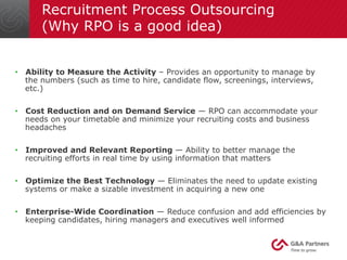Recruitment Process Outsourcing 
(Why RPO is a good idea) 
• Ability to Measure the Activity – Provides an opportunity to manage by 
the numbers (such as time to hire, candidate flow, screenings, interviews, 
etc.) 
• Cost Reduction and on Demand Service — RPO can accommodate your 
needs on your timetable and minimize your recruiting costs and business 
headaches 
• Improved and Relevant Reporting — Ability to better manage the 
recruiting efforts in real time by using information that matters 
• Optimize the Best Technology — Eliminates the need to update existing 
systems or make a sizable investment in acquiring a new one 
• Enterprise-Wide Coordination — Reduce confusion and add efficiencies by 
keeping candidates, hiring managers and executives well informed 
 