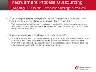 Recruitment Process Outsourcing 
(Aligning RPO to the Corporate Strategy & Values) 
• Is your organization recognized as an “employer of choice,” and 
does it have a reputation as a great place to work? 
• The top candidates will respond to career opportunities with companies who are 
well respected and well managed. Whatever you say you are as a company must 
reflect in your recruiting. 
• Is your process written down and documented? 
• To fully optimize your recruiting process, you must write it down so it’s clear to all 
and fully outlines the expectations. Writing down the process will ensure that 
everyone is on the same page and removes unnecessary steps. This will also help 
establish alignment with mission or value statements. 
 