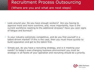 Recruitment Process Outsourcing 
(Where are you and what are next steps) 
• Look around you: Do you have enough workers? Are you having to 
approve more and more overtime, and, more importantly, how is the 
current workforce reacting to the additional stresses? Have you seen signs 
of fatigue and burnout? 
• Is your industry extremely competitive, and do you find yourself in a 
talent-driven market? If this is the case, then you must move quickly to 
build separation and get to the talent first. 
• Simply put, do you have a recruiting strategy, and is it meeting your 
needs? In today’s ever-changing business environment you must be 
strategic in all facets of your operation and recruiting should be a priority. 
 
