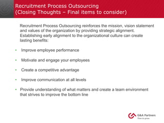 Recruitment Process Outsourcing 
(Closing Thoughts – Final items to consider) 
Recruitment Process Outsourcing reinforces the mission, vision statement 
and values of the organization by providing strategic alignment. 
Establishing early alignment to the organizational culture can create 
lasting benefits: 
• Improve employee performance 
• Motivate and engage your employees 
• Create a competitive advantage 
• Improve communication at all levels 
• Provide understanding of what matters and create a team environment 
that strives to improve the bottom line 
 