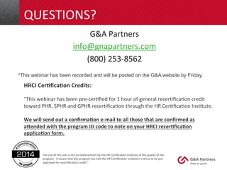 QUESTIONS? 
G&A 
Partners 
info@gnapartners.com 
(800) 
253-­‐8562 
*This webinar has been recorded and will be posted on the G&A website by Friday. 
HRCI 
Cer(fica(on 
Credits: 
"This 
webinar 
has 
been 
pre-­‐cer4fied 
for 
1 
hour 
of 
general 
recer4fica4on 
credit 
toward 
PHR, 
SPHR 
and 
GPHR 
recer4fica4on 
through 
the 
HR 
Cer4fica4on 
Ins4tute. 
We 
will 
send 
out 
a 
confirma(on 
e-­‐mail 
to 
all 
those 
that 
are 
confirmed 
as 
a:ended 
with 
the 
program 
ID 
code 
to 
note 
on 
your 
HRCI 
recer(fica(on 
applica(on 
form. 
The 
use 
of 
this 
seal 
is 
not 
an 
endorsement 
by 
the 
HR 
Cer4fica4on 
Ins4tute 
of 
the 
quality 
of 
the 
program. 
It 
means 
that 
this 
program 
has 
met 
the 
HR 
Cer4fica4on 
Ins4tute's 
criteria 
to 
be 
pre-­‐ 
approved 
for 
recer4fica4on 
credit." 
