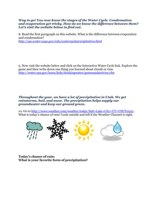 Way to go! You now know the stages of the Water Cycle. Condensation
and evaporation get tricky. How do we know the difference between them?
Let's visit the website below to find out.

8. Read the first paragraph on this website. What is the difference between evaporation
and condensation?
http://ga.water.usgs.gov/edu/watercycleprecipitation.html




9. Now visit the website below and click on the Interactive Water Cycle link. Explore the
game and then write down one thing you learned about clouds or rain.
http://water.epa.gov/learn/kids/drinkingwater/gamesandactivies.cfm




Throughout the year, we have a lot of precipitation in Utah. We get
rainstorms, hail, and snow. The precipitation helps supply our
groundwater and keep our ground green.

10. Go to http://www.weather.com/weather/today/Salt+Lake+City+UT+USUT0225 .
What is today’s chance of rain? Look outside and tell if the Weather Channel is right.




Today’s chance of rain:
What is your favorite form of precipitation?
 