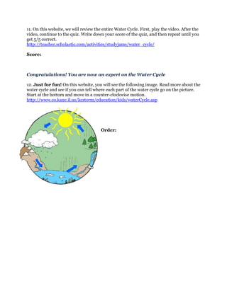 11. On this website, we will review the entire Water Cycle. First, play the video. After the
video, continue to the quiz. Write down your score of the quiz, and then repeat until you
get 5/5 correct.
http://teacher.scholastic.com/activities/studyjams/water_cycle/

Score:



Congratulations! You are now an expert on the Water Cycle

12. Just for fun! On this website, you will see the following image. Read more about the
water cycle and see if you can tell where each part of the water cycle go on the picture.
Start at the bottom and move in a counter-clockwise motion.
http://www.co.kane.il.us/kcstorm/education/kids/waterCycle.asp




                                       Order:
 