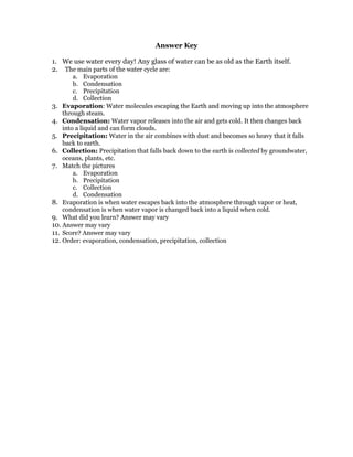 Answer Key

1. We use water every day! Any glass of water can be as old as the Earth itself.
2. The main parts of the water cycle are:
        a. Evaporation
        b. Condensation
        c. Precipitation
        d. Collection
3. Evaporation: Water molecules escaping the Earth and moving up into the atmosphere
    through steam.
4. Condensation: Water vapor releases into the air and gets cold. It then changes back
    into a liquid and can form clouds.
5. Precipitation: Water in the air combines with dust and becomes so heavy that it falls
    back to earth.
6. Collection: Precipitation that falls back down to the earth is collected by groundwater,
    oceans, plants, etc.
7. Match the pictures
        a. Evaporation
        b. Precipitation
        c. Collection
        d. Condensation
8. Evaporation is when water escapes back into the atmosphere through vapor or heat,
    condensation is when water vapor is changed back into a liquid when cold.
9. What did you learn? Answer may vary
10. Answer may vary
11. Score? Answer may vary
12. Order: evaporation, condensation, precipitation, collection
 