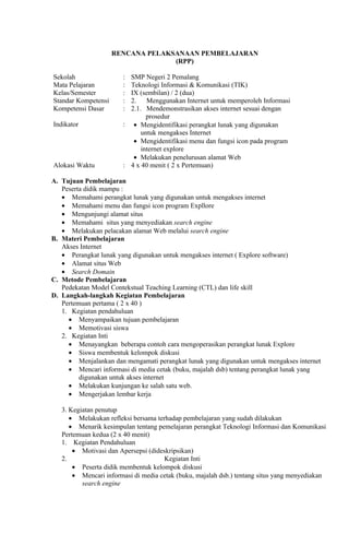 RENCANA PELAKSANAAN PEMBELAJARAN
                                   (RPP)

Sekolah                : SMP Negeri 2 Pemalang
Mata Pelajaran         : Teknologi Informasi & Komunikasi (TIK)
Kelas/Semester         : IX (sembilan) / 2 (dua)
Standar Kompetensi     : 2. Menggunakan Internet untuk memperoleh Informasi
Kompetensi Dasar       : 2.1. Mendemonstrasikan akses internet sesuai dengan
                               prosedur
Indikator              : • Mengidentifikasi perangkat lunak yang digunakan
                             untuk mengakses Internet
                          • Mengidentifikasi menu dan fungsi icon pada program
                             internet explore
                          • Melakukan penelurusan alamat Web
Alokasi Waktu          : 4 x 40 menit ( 2 x Pertemuan)

A. Tujuan Pembelajaran
   Peserta didik mampu :
   • Memahami perangkat lunak yang digunakan untuk mengakses internet
   • Memahami menu dan fungsi icon program Expllore
   • Mengunjungi alamat situs
   • Memahami situs yang menyediakan search engine
   • Melakukan pelacakan alamat Web melalui search engine
B. Materi Pembelajaran
   Akses Internet
   • Perangkat lunak yang digunakan untuk mengakses internet ( Explore software)
   • Alamat situs Web
   • Search Domain
C. Metode Pembelajaran
   Pedekatan Model Contekstual Teaching Learning (CTL) dan life skill
D. Langkah-langkah Kegiatan Pembelajaran
   Pertemuan pertama ( 2 x 40 )
   1. Kegiatan pendahuluan
     • Menyampaikan tujuan pembelajaran
     • Memotivasi siswa
   2. Kegiatan Inti
     • Menayangkan beberapa contoh cara mengoperasikan perangkat lunak Explore
     • Siswa membentuk kelompok diskusi
     • Menjalankan dan mengamati perangkat lunak yang digunakan untuk mengakses internet
     • Mencari informasi di media cetak (buku, majalah dsb) tentang perangkat lunak yang
         digunakan untuk akses internet
     • Melakukan kunjungan ke salah satu web.
     • Mengerjakan lembar kerja

   3. Kegiatan penutup
      • Melakukan refleksi bersama terhadap pembelajaran yang sudah dilakukan
      • Menarik kesimpulan tentang pemelajaran perangkat Teknologi Informasi dan Komunikasi
   Pertemuan kedua (2 x 40 menit)
   1. Kegiatan Pendahuluan
       • Motivasi dan Apersepsi (dideskripsikan)
   2.                                 Kegiatan Inti
       • Peserta didik membentuk kelompok diskusi
       • Mencari informasi di media cetak (buku, majalah dsb.) tentang situs yang menyediakan
          search engine
 