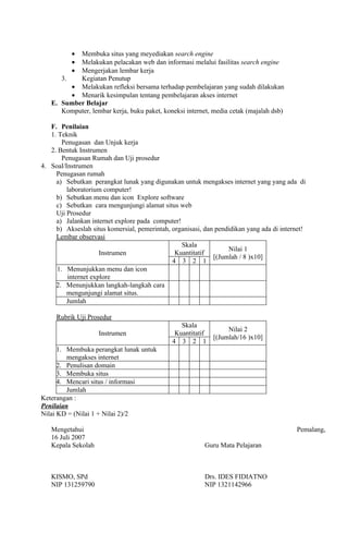 •Membuka situs yang meyediakan search engine
          •Melakukan pelacakan web dan informasi melalui fasilitas search engine
          •Mengerjakan lembar kerja
      3.   Kegiatan Penutup
         • Melakukan refleksi bersama terhadap pembelajaran yang sudah dilakukan
         • Menarik kesimpulan tentang pembelajaran akses internet
   E. Sumber Belajar
      Komputer, lembar kerja, buku paket, koneksi internet, media cetak (majalah dsb)

   F. Penilaian
   1. Teknik
       Penugasan dan Unjuk kerja
   2. Bentuk Instrumen
       Penugasan Rumah dan Uji prosedur
4. Soal/Instrumen
     Penugasan rumah
     a) Sebutkan perangkat lunak yang digunakan untuk mengakses internet yang yang ada di
         laboratorium computer!
     b) Sebutkan menu dan icon Explore software
     c) Sebutkan cara mengunjungi alamat situs web
     Uji Prosedur
     a) Jalankan internet explore pada computer!
     b) Akseslah situs komersial, pemerintah, organisasi, dan pendidikan yang ada di internet!
     Lembar observasi
                                                 Skala
                                                                  Nilai 1
                     Instrumen                 Kuantitatif
                                                             [(Jumlah / 8 )x10]
                                              4 3 2 1
     1. Menunjukkan menu dan icon
         internet explore
     2. Menunjukkan langkah-langkah cara
         mengunjungi alamat situs.
         Jumlah

     Rubrik Uji Prosedur
                                                 Skala
                                                                  Nilai 2
                    Instrumen                  Kuantitatif
                                                             [(Jumlah/16 )x10]
                                              4 3 2 1
      1. Membuka perangkat lunak untuk
         mengakses internet
      2. Penulisan domain
      3. Membuka situs
      4. Mencari situs / informasi
         Jumlah
Keterangan :
Penilaian
Nilai KD = (Nilai 1 + Nilai 2)/2

   Mengetahui                                                                             Pemalang,
   16 Juli 2007
   Kepala Sekolah                                         Guru Mata Pelajaran



   KISMO, SPd                                             Drs. IDES FIDIATNO
   NIP 131259790                                          NIP 1321142966
 