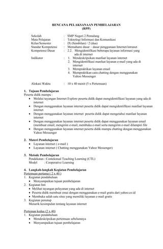 RENCANA PELAKSANAAN PEMBELAJARAN
                                   (RPP)

     Sekolah                 : SMP Negeri 2 Pemalang
     Mata Pelajaran          : Teknologi Informasi dan Komunikasi
     Kelas/Semester          : IX (Sembilan) / 2 (dua)
     Standar Kompetensi      : Memahami dasar – dasar penggunaan Internet/intranet
     Kompetensi Dasar        : 2.2. Mengidentifikasi beberapa layanan informasi yang
                                    ada di internet
     Indikator               : 1. Mendeskripsikan manfaat layanan internet
                               2. Mengidentifikasi manfaat layanan e-mail yang ada di
                                   internet
                               3. Mempraktikan layanan email
                               4. Mempraktikan cara chatting dengan menggunakan
                                   Yahoo Messenger

     Alokasi Waktu           : 10 x 40 menit (5 x Pertemuan)

1. Tujuan Pembelajaran
Peserta didik mampu :
   • Melalui tayangan Internet Explore peserta didik dapat mengidentifikasi layanan yang ada di
       internet
   • Dengan menggunakan layanan internet peserta didik dapat mengidentifikasi manfaat layanan
       internet
   • Dengan menggunakan layanan internet peserta didik dapat mengetahui manfaat layanan
       internet
   • Dengan menggunakan layanan internet peserta didik dapat menggunakan layanan email
       (membuat email, mengirim e-mail, membuka e-mail serta mengirim e-mail dilampiri file
   • Dengan menggunakan layanan internet peserta didik mampu chatting dengan menggunakan
       Yahoo Messenger

2. Materi Pembelajaran
   • Layanan internet ( e-mail )
   • Layanan internet ( Chatting menggunakan Yahoo Messenger)

3. Metode Pembelajaran
   Pendekatan : Contekstual Teaching Learning (CTL)
   Model      : Cooperative Learning

4. Langkah-langkah Kegiatan Pembelajaran
Pertemuan pertama ( 2 x 40 )
1. Kegiatan pendahuluan
    • Menyampaikan tujuan pembelajaran
2. Kegiatan Inti
    • Melihat tayangan pelayanan yang ada di internet
    • Peserta didik membuat emai dengan menggunakan e-mail gratis dari yahoo.co.id
    • Membuka salah satu situs yang memiliki layanan e-mail gratis
3. Kegiatan penutup
    Menarik kesimpulan tentang layanan internet

Perteman kedua (2 x 40)
1. Kegiatan pendahuluan
    • Mendeskripsikan pertemuan sebelumnya
    • Menyampaikan tujuan pembelajaran
 