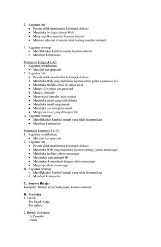 2. Kegiatan Inti
   • Peserta didik membentuk kelompok diskusi
   • Membuka berbagai alamat Web
   • Menyimpulkan manfaat layanan internet
   • Mencari informsi di media cetak tentang manfaat internet

3. Kegiatan penutup
   a. Merefleksikan kembali materi layanan internet
   b. Membuat kesimpulan

Pertemuan ketiga (4 x 40)
1. Kegiatan pendahuluan
    • Motifasi dan apresiasi
2. Kegiatan Inti
    • Peserta didik membentuk kelompok diskusi
    • Membuka Web yang membuka layanan email gratis ( yahoo.co.id)
    • Membuka fasilitas email di yahoo.co.id
    • Mengisi ID yahoo dan pasword
    • Mengisi formulir
    • Menyetujui formulir (saya setuju)
    • Membuka email yang telah dibuka
    • Membuka email yang masuk
    • Membuka dan mengirim email
    • Mengirim email yang dilampiri file
A. Kegiatan penutup
    • Merefleksikan kembali materi yang telah disampaikan
    • Membuat kesimpulan

Pertemuan keempat (2 x 40)
1. Kegiatan pendahuluan
    • Motifasi dan apresiasi
2. Kegiatan Inti
    • Peserta didik membentuk kelompok diskusi
    • Membuka Web yang membuka layanan catting ( yahoo.messenger)
    • Membuka fasilitas yahoo.messenger
    • Melakukan cara mengisi ID
    • Melakukan komunikasi dengan yahoo.messenger
    • Menutup yahoo meessenger
B. Kegiatan penutup
    c. Merefleksikan kembali materi yang telah disampaikan
    d. Membuat kesimpulan

C. Sumber Belajar
Komputer, lembar kerja, buku paket, koneksi internet.

D. Penilaian
1. Teknik
    Tes Unjuk Kerja
    Tes tertulis

2. Bentuk Instrumen
    Uji Prosedur
    Uraian
 