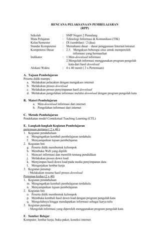 RENCANA PELAKSANAAN PEMBELAJARAN
                                   (RPP)

     Sekolah                  : SMP Negeri 2 Pemalang
     Mata Pelajaran           : Teknologi Informasi & Komunikasi (TIK)
     Kelas/Semester           : IX (sembilan) / 2 (dua)
     Standar Kompetensi       : Memahami dasar – dasar penggunaan Internet/intranet
     Kompetensi Dasar         : 2.3. Mengakses beberapa situs untuk memperoleh
                                     informasi yang bermanfaat
     Indikator                : 1.Men-download informasi
                                2.Mengolah informasi menggunakan program pengolah
                                  kata dari hasil download
     Alokasi Waktu            : 4 x 40 menit ( 2 x Pertemuan)

A. Tujuan Pembelajaran
Peserta didik mampu :
  a. Melakukan pelacakan dengan mengakses internet
  b. Melakukan proses download
  c. Melakukan proses penyimpanan hasil download
  d. Melakukan pengolahan informasi melalui download dengan program pengolah kata

B. Materi Pembelajaran
     a. Men-download informasi dari internet
     b. Pengolahan informasi dari internet

C. Metode Pembelajaran
Pendekatan model Contekstual Teaching Learning (CTL)

E. Langkah-langkah Kegiatan Pembelajaran
pertemuan pertama ( 2 x 40 )
1. Kegiatan pendahuluan
  e. Mengingatkan kembali pembelajaran terdahulu
  f. Menyampaikan tujuan pembelajaran
2. Kegiatan Inti
  g. Peserta didik membentuk kelompok
  h. Membuka Web yang dipilih
  i. Mencari informasi dan memilih tentang pendidikan
  j. Melakukan proses down load
  k. Menyimpan hasil down load pada media penyimpanan data
  l. Mengerjakan lembar kerja
3. Kegiatan penutup
    - Melakukan resume hasil proses download
Perteman kedua (2 x 40)
1. Kegiatan pendahuluan
  m. Mengingatkan kembali pembelajaran terdahulu
  n. Menyampaikan tujuan pembelajaran
2. Kegiatan Inti
  o. Peserta didik membentuk kelompok
  p. Membuka kembali hasil down load dengan program pengolah kata
  q. Mengolahnya hingga mendapatkan informasi sebagai karya tulis
3. Kegiatan penutup
    - Mengolah informasi yang diperoleh menggunakan program pengolah kata

F. Sumber Belajar
Komputer, lembar kerja, buku paket, koneksi internet.
 