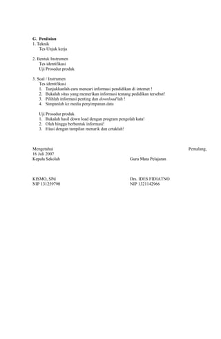 G. Penilaian
1. Teknik
    Tes Unjuk kerja

2. Bentuk Instrumen
    Tes identifikasi
    Uji Prosedur produk

3. Soal / Instrumen
    Tes identifikasi
    1. Tunjukkanlah cara mencari informasi pendidikan di internet !
    2. Bukalah situs yang memerikan informasi tentang pedidikan tersebut!
    3. Pilihlah informasi penting dan download lah !
    4. Simpanlah ke media penyimpanan data

   Uji Prosedur produk
   1. Bukalah hasil down load dengan program pengolah kata!
   2. Olah hingga berbentuk informasi!
   3. Hiasi dengan tampilan menarik dan cetaklah!



Mengetahui                                                                  Pemalang,
16 Juli 2007
Kepala Sekolah                                       Guru Mata Pelajaran



KISMO, SPd                                           Drs. IDES FIDIATNO
NIP 131259790                                        NIP 1321142966
 