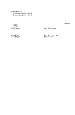 3. Instrumen/Soal
    1. Jelaskan pengertian Internet!
    2. Jelaskan pengertian Intranet!




                                                             Pemalang,
16 Juli 2007
Mengetahui
Kepala Sekolah                         Guru Mata Pelajaran



KISMO, SPd                             Drs. IDES FIDIATNO
NIP 131259790                          NIP 1321142966
 