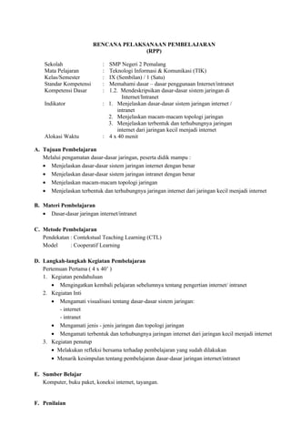 RENCANA PELAKSANAAN PEMBELAJARAN
                                       (RPP)

    Sekolah                 : SMP Negeri 2 Pemalang
    Mata Pelajaran          : Teknologi Informasi & Komunikasi (TIK)
    Kelas/Semester          : IX (Sembilan) / 1 (Satu)
    Standar Kompetensi      : Memahami dasar – dasar penggunaan Internet/intranet
    Kompetensi Dasar        : 1.2. Mendeskripsikan dasar-dasar sistem jaringan di
                                    Internet/Intranet
    Indikator               : 1. Menjelaskan dasar-dasar sistem jaringan internet /
                                  intranet
                              2. Menjelaskan macam-macam topologi jaringan
                              3. Menjelaskan terbentuk dan terhubungnya jaringan
                                  internet dari jaringan kecil menjadi internet
    Alokasi Waktu           : 4 x 40 menit

A. Tujuan Pembelajaran
   Melalui pengamatan dasar-dasar jaringan, peserta didik mampu :
   • Menjelaskan dasar-dasar sistem jaringan internet dengan benar
   • Menjelaskan dasar-dasar sistem jaringan intranet dengan benar
   • Menjelaskan macam-macam topologi jaringan
   • Menjelaskan terbentuk dan terhubungnya jaringan internet dari jaringan kecil menjadi internet

B. Materi Pembelajaran
   • Dasar-dasar jaringan internet/intranet

C. Metode Pembelajaran
   Pendekatan : Contekstual Teaching Learning (CTL)
   Model      : Cooperatif Learning

D. Langkah-langkah Kegiatan Pembelajaran
   Pertemuan Pertama ( 4 x 40’ )
   1. Kegiatan pendahuluan
       • Mengingatkan kembali pelajaran sebelumnya tentang pengertian internet/ intranet
   2. Kegiatan Inti
       • Mengamati visualisasi tentang dasar-dasar sistem jaringan:
          - internet
          - intranet
       • Mengamati jenis - jenis jaringan dan topologi jaringan
       • Mengamati terbentuk dan terhubungnya jaringan internet dari jaringan kecil menjadi internet
   3. Kegiatan penutup
       • Melakukan refleksi bersama terhadap pembelajaran yang sudah dilakukan
       • Menarik kesimpulan tentang pembelajaran dasar-dasar jaringan internet/intranet

E. Sumber Belajar
   Komputer, buku paket, koneksi internet, tayangan.


F. Penilaian
 