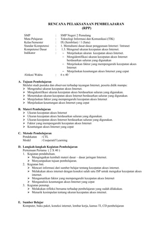 RENCANA PELAKSANAAN PEMBELAJARAN
                                     (RPP)

    SMP                      :   SMP Negeri 2 Pemalang
    Mata Pelajaran           :   Teknologi Informasi dan Komunikasi (TIK)
    Kelas/Semester           :   IX (Sembilan) / 1 (Satu)
    Standar Kompetensi       :   1. Memahami dasar-dasar penggunaan Internet / Intranet
    Kompetensi Dasar         :    1.3. Mengenal ukuran kecepatan akses Internet.
    Indikator                :     − Menjelaskan ukuran kecepatan akses Internet.
                                   − Mengidentifikasi ukuran kecepatan akses Internet
                                       berdasarkan saluran yang digunakan
                                   − Menjelaskan faktor yang mempengaruhi kecepatan akses
                                       Internet
                                   − Menjelaskan keuntungan akses Internet yang cepat
    Alokasi Waktu            :   6 x 40 `

A. Tujuan Pembelajaran
   Melalui studi pustaka dan observasi terhadap tayangan Internet, peserta didik mampu:
    Mengetahui ukuran kecepatan akses Internet.
    Mengidentifikasi ukuran kecepatan akses berdasarkan saluran yang digunakan.
    Menentukan ukuran kecepatan akses Internet berdasarkan saluran yang digunakan.
    Menjelaskan faktor yang mempengaruhi kecepatan akses Internet
    Menjelaskan keuntungan akses Internet yang cepat

B. Materi Pembelajaran
    Ukuran kecepatan akses Internet
    Ukuran kecepatan akses berdasarkan saluran yang digunakan.
    Ukuran kecepatan akses Internet berdasarkan saluran yang digunakan.
    Faktor yang mempengaruhi kecepatan akses Internet
    Keuntungan akses Internet yang cepat

C. Metode Pembelajaran
   Pendekatan : CTL
   Model      : Cooperatif Learning

D. Langkah-langkah Kegiatan Pembelajaran
   Pertemuan Pertama ( 2 X 40 )
   1. Kegiatan pendahuluan.
        Mengingatkan kembali materi dasar – dasar jaringan Internet.
        Menyampaikan tujuan pembelajaran.
   2. Kegiatan Inti.
        Mencari informasi dari sumber belajar tentang kecepatan akses internet.
        Melakukan akses internet dengan koneksi salah satu ISP untuk mengukur kecepatan akses
         internet.
        Mengamatikan faktor yang mempengaruhi kecepatan akses Internet
        Menganalisis keuntungan akses Internet yang cepat
   3. Kegiatan penutup.
        Melakukan refleksi bersama terhadap pembelajaran yang sudah dilakukan.
        Menarik kesimpulan tentang ukuran kecepatan akses internet.


E. Sumber Belajar
   Komputer, buku paket, koneksi internet, lembar kerja, kamus TI, CD pembelajaran
 