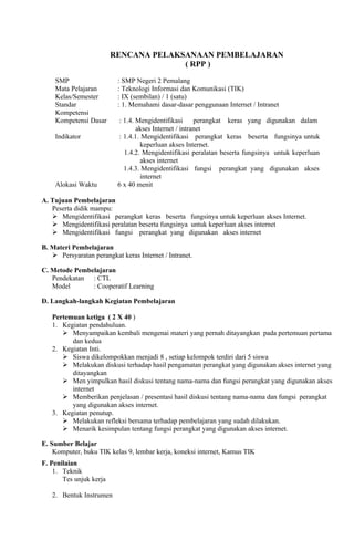 RENCANA PELAKSANAAN PEMBELAJARAN
                                       ( RPP )

    SMP                   : SMP Negeri 2 Pemalang
    Mata Pelajaran        : Teknologi Informasi dan Komunikasi (TIK)
    Kelas/Semester        : IX (sembilan) / 1 (satu)
    Standar               : 1. Memahami dasar-dasar penggunaan Internet / Intranet
    Kompetensi
    Kompetensi Dasar      : 1.4. Mengidentifikasi      perangkat keras yang digunakan dalam
                                 akses Internet / intranet
    Indikator             : 1.4.1. Mengidentifikasi perangkat keras beserta fungsinya untuk
                                   keperluan akses Internet.
                            1.4.2. Mengidentifikasi peralatan beserta fungsinya untuk keperluan
                                   akses internet
                            1.4.3. Mengidentifikasi fungsi perangkat yang digunakan akses
                                   internet
    Alokasi Waktu         6 x 40 menit

A. Tujuan Pembelajaran
   Peserta didik mampu:
    Mengidentifikasi perangkat keras beserta fungsinya untuk keperluan akses Internet.
    Mengidentifikasi peralatan beserta fungsinya untuk keperluan akses internet
    Mengidentifikasi fungsi perangkat yang digunakan akses internet

B. Materi Pembelajaran
    Persyaratan perangkat keras Internet / Intranet.

C. Metode Pembelajaran
   Pendekatan : CTL
   Model       : Cooperatif Learning

D. Langkah-langkah Kegiatan Pembelajaran

   Pertemuan ketiga ( 2 X 40 )
   1. Kegiatan pendahuluan.
       Menyampaikan kembali mengenai materi yang pernah ditayangkan pada pertemuan pertama
         dan kedua
   2. Kegiatan Inti.
       Siswa dikelompokkan menjadi 8 , setiap kelompok terdiri dari 5 siswa
       Melakukan diskusi terhadap hasil pengamatan perangkat yang digunakan akses internet yang
         ditayangkan
       Men yimpulkan hasil diskusi tentang nama-nama dan fungsi perangkat yang digunakan akses
         internet
       Memberikan penjelasan / presentasi hasil diskusi tentang nama-nama dan fungsi perangkat
         yang digunakan akses internet.
   3. Kegiatan penutup.
       Melakukan refleksi bersama terhadap pembelajaran yang sudah dilakukan.
       Menarik kesimpulan tentang fungsi perangkat yang digunakan akses internet.

E. Sumber Belajar
    Komputer, buku TIK kelas 9, lembar kerja, koneksi internet, Kamus TIK
F. Penilaian
    1. Teknik
       Tes unjuk kerja

   2. Bentuk Instrumen
 