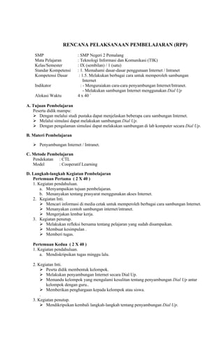 RENCANA PELAKSANAAN PEMBELAJARAN (RPP)

    SMP                    : SMP Negeri 2 Pemalang
    Mata Pelajaran         : Teknologi Informasi dan Komunikasi (TIK)
    Kelas/Semester         : IX (sembilan) / 1 (satu)
    Standar Kompetensi     : 1. Memahami dasar-dasar penggunaan Internet / Intranet
    Kompetensi Dasar        : 1.5. Melakukan berbagai cara untuk memperoleh sambungan
                               Internet
    Indikator                : - Menguraiakan cara-cara penyambungan Internet/Intranet.
                               - Melakukan sambungan Internet menggunakan Dial Up
    Alokasi Waktu          4 x 40 `

A. Tujuan Pembelajaran
   Peserta didik mampu:
    Dengan melalui studi pustaka dapat menjelaskan beberapa cara sambungan Internet.
    Melalui simulasi dapat melakukan sambungan Dial Up.
    Dengan pengalaman simulasi dapat melakukan sambungan di lab komputer secara Dial Up.

B. Materi Pembelajaran

    Penyambungan Internet / Intranet.

C. Metode Pembelajaran
   Pendekatan : CTL
   Model       : Cooperatif Learning

D. Langkah-langkah Kegiatan Pembelajaran
   Pertemuan Pertama ( 2 X 40 )
   1. Kegiatan pendahuluan.
       a. Menyampaikan tujuan pembelajaran.
       b. Menanyakan tentang prasyarat menggunakan akses Internet.
   2. Kegiatan Inti.
        Mencari informasi di media cetak untuk memperoleh berbagai cara sambungan Internet.
        Menanyakan contoh sambungan internet/intranet.
        Mengerjakan lembar kerja.
   3. Kegiatan penutup.
        Melakukan refleksi bersama tentang pelajaran yang sudah disampaikan.
        Membuat kesimpulan .
        Memberi tugas.

   Pertemuan Kedua ( 2 X 40 )
   1. Kegiatan pendahuluan.
       a. Mendiskripsikan tugas minggu lalu.

   2. Kegiatan Inti.
        Pesrta didik membentuk kelompok.
        Melakukan penyambungan Internet secara Dial Up.
        Memandu kelompok yang mengalami kesulitan tentang penyambungan Dial Up antar
          kelompok dengan guru..
        Memberikan penghargaan kepada kelompok atau siswa.
       .
   3. Kegiatan penutup.
        Mendikripsikan kembali langkah-langkah tentang penyambungan Dial Up.
 
