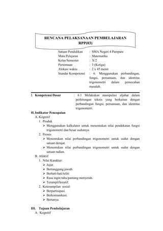 RENCANA PELAKSANAAN PEMBELAJARAN
                      RPP(03)

                  Satuan Pendidikan    : SMA Negeri 4 Parepare
                  Mata Pelajaran RPPR Matematika
                                       :
                  Kelas/Semester       : X/2
                  Pertemuan            : 3 (Ketiga)
                  Alokasi waktu     rr : 2 x 45 menit
                  Standar Kompetensi : 6. Menggunakan perbandingan,
                                       fungsi, persamaan, dan identitas
                                       trigonometri   dalam    pemecahan
                                       masalah.

I. Kompetensi Dasar          : 6.1 Melakukan manipulasi aljabar dalam
                              perhitungan teknis yang berkaitan dengan
                              perbandingan fungsi, persamaan, dan identitas
                                    SS
                              trigonometri.
II. Indikator Pencapaian
    A. Kognitif
       1. Produk
           Menggunakan kalkulator untuk menentukan nilai pendekatan fungsi
             trigonometri dan besar sudutnya.
       2. Proses
           Menentukan nilai perbandingan trigonometri untuk sudut dengan
             satuan derajat.
           Menentukan nilai perbandingan trigonometri untuk sudut dengan
             satuan radian.
    B. Afektif
       1. Nilai Karakter:
           Jujur.
           Bertanggung jawab.
           Berhati-hati/teliti
           Rasa ingin tahu/pantang menyerah.
           Terampil/kreatif.
       2. Keterampilan sosial:
           Berpartisipasi.
           Berkomunikasi.
           Bertanya.

III. Tujuan Pembelajaran
   A. Kognitif
 