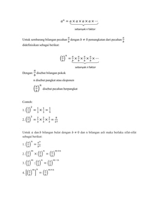 sebanyak n faktor


Untuk sembarang bilangan pecahan      dengan           pemangkatan dari pecahan
didefinisikan sebagai berikut:




                                            sebanyak n faktor

Dengan:     disebut bilangan pokok

          n disebut pangkat atau eksponen

                 disebut pecahan berpangkat



Contoh:

1.


2.



Untuk dan bilangan bulat dengan                 dan n bilangan asli maka berlaku sifat-sifat
sebagai berikut:

1.


2.

3.


4.
 