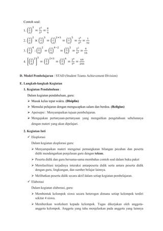 Contoh soal:

  1.


  2.


  3.


  4.



D. Model Pembelajaran : STAD (Student Teams Achievement Division)

E. Langkah-langkah Kegiatan
  1. Kegiatan Pendahuluan :
       Dalam kegiatan pendahuluan, guru:
        Masuk kelas tepat waktu. (Disiplin)
        Memulai pelajaran dengan mengucapkan salam dan berdoa. (Religius)
        Apersepsi : Menyampaikan tujuan pembelajaran.
        Mengajukan pertanyaan-pertanyaan yang mengaitkan pengetahuan sebelumnya
         dengan materi yang akan dipelajari.

  2. Kegiatan Inti
        Eksplorasi
         Dalam kegiatan eksplorasi guru:
          Menyampaikan materi mengenai pemangkatan bilangan pecahan dan peserta
           didik mendengarkan penjelasan guru dengan tekun;
          Peserta didik dan guru bersama-sama membahas contoh soal dalam buku paket
          Memfasilitasi terjadinya interaksi antarpeserta didik serta antara peserta didik
           dengan guru, lingkungan, dan sumber belajar lainnya.
          Melibatkan peserta didik secara aktif dalam setiap kegiatan pembelajaran.
        Elaborasi
         Dalam kegiatan elaborasi, guru:
          Membentuk kelompok siswa secara heterogen dimana setiap kelompok terdiri
           sekitar 4 siswa.
          Memberikan worksheet kepada kelompok. Tugas dikerjakan oleh anggota-
           anggota kelompok. Anggota yang tahu menjelaskan pada anggota yang lainnya
 