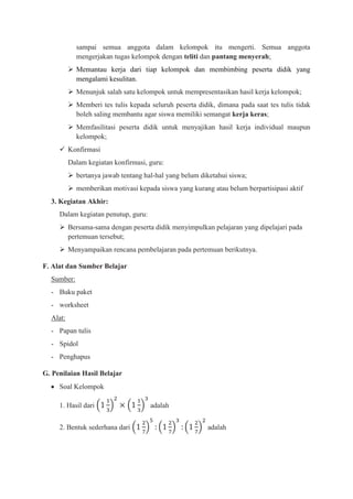 sampai semua anggota dalam kelompok itu mengerti. Semua anggota
            mengerjakan tugas kelompok dengan teliti dan pantang menyerah;
           Memantau kerja dari tiap kelompok dan membimbing peserta didik yang
            mengalami kesulitan.
           Menunjuk salah satu kelompok untuk mempresentasikan hasil kerja kelompok;
           Memberi tes tulis kepada seluruh peserta didik, dimana pada saat tes tulis tidak
            boleh saling membantu agar siswa memiliki semangat kerja keras;
           Memfasilitasi peserta didik untuk menyajikan hasil kerja individual maupun
            kelompok;
      Konfirmasi
          Dalam kegiatan konfirmasi, guru:
           bertanya jawab tentang hal-hal yang belum diketahui siswa;
           memberikan motivasi kepada siswa yang kurang atau belum berpartisipasi aktif
  3. Kegiatan Akhir:
     Dalam kegiatan penutup, guru:
      Bersama-sama dengan peserta didik menyimpulkan pelajaran yang dipelajari pada
       pertemuan tersebut;
      Menyampaikan rencana pembelajaran pada pertemuan berikutnya.

F. Alat dan Sumber Belajar
  Sumber:
  - Buku paket
  - worksheet
  Alat:
  - Papan tulis
  - Spidol
  - Penghapus

G. Penilaian Hasil Belajar
     Soal Kelompok

     1. Hasil dari                   adalah


     2. Bentuk sederhana dari                            adalah
 