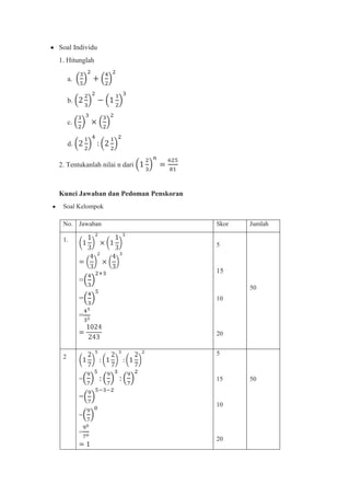 Soal Individu
1. Hitunglah

     a.


     b.


     c.


     d.

2. Tentukanlah nilai n dari



Kunci Jawaban dan Pedoman Penskoran
 Soal Kelompok

 No. Jawaban                          Skor   Jumlah

 1.
                                      5



                                      15
          =
                                             50
          =                           10

          =

                                      20


                                      5
 2


          =                           15     50

          =
                                      10
          =

          =
                                      20
 