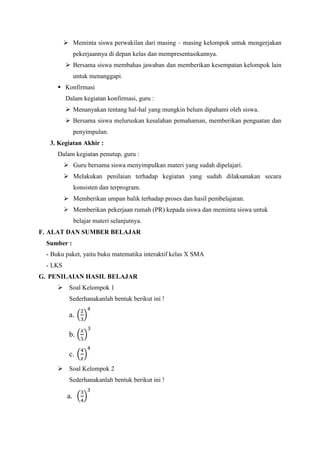  Meminta siswa perwakilan dari masing – masing kelompok untuk mengerjakan
pekerjaannya di depan kelas dan mempresentasikannya.
 Bersama siswa membahas jawaban dan memberikan kesempatan kelompok lain
untuk menanggapi.
 Konfirmasi
Dalam kegiatan konfirmasi, guru :
 Menanyakan tentang hal-hal yang mungkin belum dipahami oleh siswa.
 Bersama siswa meluruskan kesalahan pemahaman, memberikan penguatan dan
penyimpulan.
3. Kegiatan Akhir :
Dalam kegiatan penutup, guru :
 Guru bersama siswa menyimpulkan materi yang sudah dipelajari.
 Melakukan penilaian terhadap kegiatan yang sudah dilaksanakan secara
konsisten dan terprogram.
 Memberikan umpan balik terhadap proses dan hasil pembelajaran.
 Memberikan pekerjaan rumah (PR) kepada siswa dan meminta siswa untuk
belajar materi selanjutnya.
F. ALAT DAN SUMBER BELAJAR
Sumber :
- Buku paket, yaitu buku matematika interaktif kelas X SMA
- LKS
G. PENILAIAN HASIL BELAJAR
 Soal Kelompok 1
Sederhanakanlah bentuk berikut ini !

a.
b.
c.
 Soal Kelompok 2
Sederhanakanlah bentuk berikut ini !

a.

 