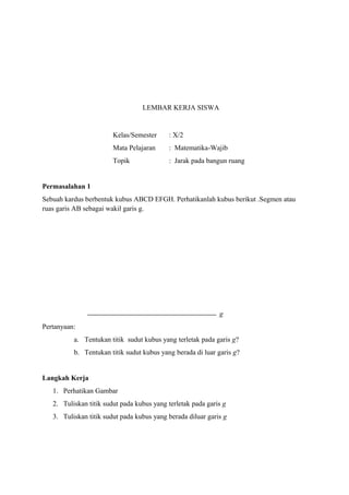 LEMBAR KERJA SISWA

Kelas/Semester

: X/2

Mata Pelajaran

: Matematika-Wajib

Topik

: Jarak pada bangun ruang

Permasalahan 1
Sebuah kardus berbentuk kubus ABCD EFGH. Perhatikanlah kubus berikut .Segmen atau
ruas garis AB sebagai wakil garis g.

g
Pertanyaan:
a. Tentukan titik sudut kubus yang terletak pada garis g?
b. Tentukan titik sudut kubus yang berada di luar garis g?

Langkah Kerja
1. Perhatikan Gambar
2. Tuliskan titik sudut pada kubus yang terletak pada garis g
3. Tuliskan titik sudut pada kubus yang berada diluar garis g

 