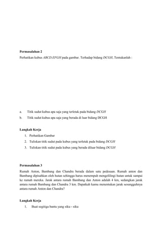Permasalahan 2
Perhatikan kubus ABCD.EFGH pada gambar. Terhadap bidang DCGH, Tentukanlah :

a.

Titik sudut kubus apa saja yang terletak pada bidang DCGH

b.

Titik sudut kubus apa saja yang berada di luar bidang DCGH

Langkah Kerja
1. Perhatikan Gambar
2. Tuliskan titik sudut pada kubus yang terletak pada bidang DCGH
3. Tuliskan titik sudut pada kubus yang berada diluar bidang DCGH

Permasalahan 3
Rumah Anton, Bambang dan Chandra berada dalam satu pedesaan. Rumah anton dan
Bambang dipisahkan oleh hutan sehingga harus menempuh mengelilingi hutan untuk sampai
ke rumah mereka. Jarak antara rumah Bambang dan Anton adalah 4 km, sedangkan jarak
antara rumah Bambang dan Chandra 3 km. Dapatkah kamu menentukan jarak sesungguhnya
antara rumah Anton dan Chandra?

Langkah Kerja
1.

Buat segitiga bantu yang siku - siku

 