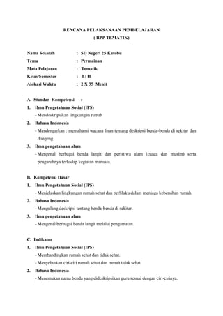 RENCANA PELAKSANAAN PEMBELAJARAN
( RPP TEMATIK)

Nama Sekolah

: SD Negeri 25 Katobu

Tema

: Permainan

Mata Pelajaran

: Tematik

Kelas/Semester

: I / II

Alokasi Waktu

: 2 X 35 Menit

A. Standar Kompetensi
1.

:

Ilmu Pengetahuan Sosial (IPS)
- Mendeskripsikan lingkungan rumah

2.

Bahasa Indonesia
- Mendengarkan : memahami wacana lisan tentang deskripsi benda-benda di sekitar dan
dongeng.

3.

Ilmu pengetahuan alam
- Mengenal berbagai benda langit dan peristiwa alam (cuaca dan musim) serta
pengaruhnya terhadap kegiatan manusia.

B. Kompetensi Dasar
1.

Ilmu Pengetahuan Sosial (IPS)
- Menjelaskan lingkungan rumah sehat dan perlilaku dalam menjaga kebersihan rumah.

2.

Bahasa Indonesia
- Mengulang deskripsi tentang benda-benda di sekitar.

3.

Ilmu pengetahuan alam
- Mengenal berbagai benda langit melalui pengamatan.

C. Indikator
1.

Ilmu Pengetahuan Sosial (IPS)
- Membandingkan rumah sehat dan tidak sehat.
- Menyebutkan ciri-ciri rumah sehat dan rumah tidak sehat.

2.

Bahasa Indonesia
- Menemukan nama benda yang dideskripsikan guru sesuai dengan ciri-cirinya.

 