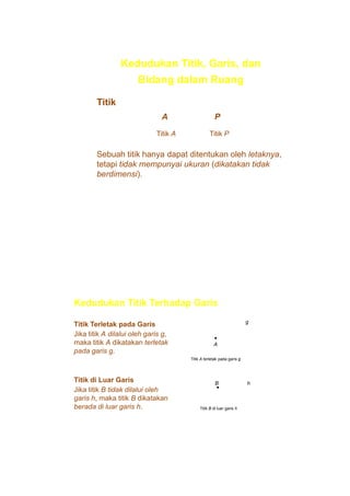 Kedudukan Titik, Garis, dan
Bidang dalam Ruang
Titik
A

P

Titik A

Titik P

Sebuah titik hanya dapat ditentukan oleh letaknya,
tetapi tidak mempunyai ukuran (dikatakan tidak
berdimensi).

Kedudukan Titik Terhadap Garis
Titik Terletak pada Garis
Jika titik A dilalui oleh garis g,
maka titik A dikatakan terletak
pada garis g.

g
•
A
Titik A terletak pada garis g

Titik di Luar Garis
Jika titik B tidak dilalui oleh
garis h, maka titik B dikatakan
berada di luar garis h.

B
•

Titik B di luar garis h

h

 