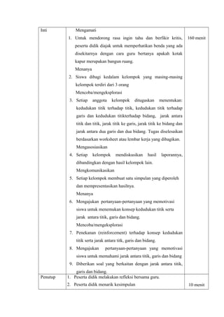 Inti

Mengamati
1. Untuk mendorong rasa ingin tahu dan berfikir kritis,

160 menit

peserta didik diajak untuk memperhatikan benda yang ada
disekitarnya dengan cara guru bertanya apakah kotak
kapur merupakan bangun ruang.
Menanya
2. Siswa dibagi kedalam kelompok yang masing-masing
kelompok terdiri dari 3 orang
Mencoba/mengeksplorasi
3. Setiap

anggota

kelompok

ditugaskan

menentukan:

kedudukan titik terhadap titik, kedudukan titik terhadap
garis dan kedudukan titikterhadap bidang, jarak antara
titik dan titik, jarak titik ke garis, jarak titik ke bidang dan
jarak antara dua garis dan dua bidang. Tugas diselesaikan
berdasarkan worksheet atau lembar kerja yang dibagikan.
Mengasosiasikan
4. Setiap

kelompok

mendiskusikan

hasil

laporannya,

dibandingkan dengan hasil kelompok lain.
Mengkomunikasikan
5. Setiap kelompok membuat satu simpulan yang diperoleh
dan mempresentasikan hasilnya.
Menanya
6. Mengajukan pertanyaan-pertanyaan yang memotivasi
siswa untuk menemukan konsep kedudukan titik serta
jarak antara titik, garis dan bidang.
Mencoba/mengeksplorasi
7. Penekanan (reinforcement) terhadap konsep kedudukan
titik serta jarak antara titk, garis dan bidang.
8. Mengajukan

pertanyaan-pertanyaan yang memotivasi

siswa untuk memahami jarak antara titik, garis dan bidang
9. Diberikan soal yang berkaitan dengan jarak antara titik,
Penutup

garis dan bidang.
1. Peserta didik melakukan refleksi bersama guru.
2. Peserta didik menarik kesimpulan

10 menit

 
