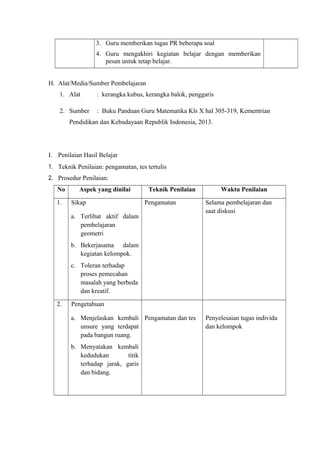 3. Guru memberikan tugas PR beberapa soal
4. Guru mengakhiri kegiatan belajar dengan memberikan
pesan untuk tetap belajar.
H. Alat/Media/Sumber Pembelajaran
1. Alat

: kerangka kubus, kerangka balok, penggaris

2. Sumber

: Buku Panduan Guru Matematika Kls X hal 305-319, Kementrian

Pendidikan dan Kebudayaan Republik Indonesia, 2013.

I. Penilaian Hasil Belajar
1. Teknik Penilaian: pengamatan, tes tertulis
2. Prosedur Penilaian:
No
1.

Aspek yang dinilai
Sikap

Teknik Penilaian
Pengamatan

a. Terlibat aktif dalam
pembelajaran
geometri

Waktu Penilaian
Selama pembelajaran dan
saat diskusi

b. Bekerjasama dalam
kegiatan kelompok.
c. Toleran terhadap
proses pemecahan
masalah yang berbeda
dan kreatif.
2.

Pengetahuan
a. Menjelaskan kembali Pengamatan dan tes
unsure yang terdapat
pada bangun ruang.
b. Menyatakan kembali
kedudukan
titik
terhadap jarak, garis
dan bidang.

Penyelesaian tugas individu
dan kelompok

 