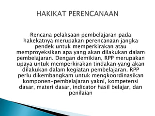 Rencana pelaksaan pembelajaran pada
hakekatnya merupakan perencanaan jangka
pendek untuk memperkirakan atau
memproyeksikan apa yang akan dilakukan dalam
pembelajaran. Dengan demikian, RPP merupakan
upaya untuk memperkirakan tindakan yang akan
dilakukan dalam kegiatan pembelajaran. RPP
perlu dikembangkam untuk mengkoordinasikan
komponen-pembelajaran yakni, kompetensi
dasar, materi dasar, indicator hasil belajar, dan
penilaian

 