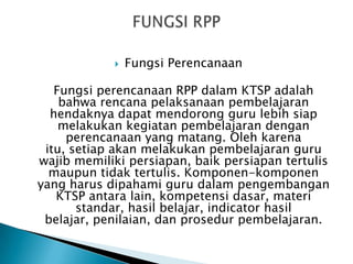 

Fungsi Perencanaan

Fungsi perencanaan RPP dalam KTSP adalah
bahwa rencana pelaksanaan pembelajaran
hendaknya dapat mendorong guru lebih siap
melakukan kegiatan pembelajaran dengan
perencanaan yang matang. Oleh karena
itu, setiap akan melakukan pembelajaran guru
wajib memiliki persiapan, baik persiapan tertulis
maupun tidak tertulis. Komponen-komponen
yang harus dipahami guru dalam pengembangan
KTSP antara lain, kompetensi dasar, materi
standar, hasil belajar, indicator hasil
belajar, penilaian, dan prosedur pembelajaran.

 