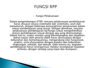 

Fungsi Pelaksanaan

Dalam pengembangan KTSP, rencana pelaksanaan pembelajaran
harus disusun secara sistematik dan sistematis, utuh dan
menyeluruh, dengan beberapa kemungkinan penyesuaian dalam
situasi pembelajaran yang actual. Dengan demikian, rencana
pelaksanaan pembelajaran berfungsi untuk mengefektifkan
proses pembelajaran sesuai dengan apa yang direncanakan.
Dalam hal ini, materi standar yang dikembangkan dan dijadikan
bahan kajian oleh peserta didik harus disesuaikan dengan
kebutuhan dan kemampuannya, mengandung nilai fungsional,
praktis, serta disesuaikan dengan kondisi dan kebutuhan
lingkungan, sekolah, dan daerah. Oleh karena itu, kegiatan
pembelajaran harus terorganisasi melalui serangkaian kegiatan
tertentu, dengan strategi yang tepat dan mumpuni.

 