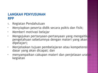 1. Kegiatan Pendahuluan
• Menyiapkan peserta didik secara psikis dan fisik;
• Memberi motivasi belajar
• Mengajukan pertanyaan-pertanyaan yang mengaitkan
pengetahuan sebelumnya dengan materi yang akan
dipelajari;
• Menjelaskan tujuan pembelajaran atau kompetensi
dasar yang akan dicapai; dan
• menyampaikan cakupan materi dan penjelasan uraian
kegiatan
 
