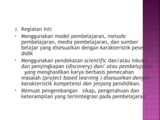 2. Kegiatan Inti
• Menggunakan model pembelajaran, metode
pembelajaran, media pembelajaran, dan sumber
belajar yang disesuaikan dengan karakteristik peserta
didik
• Menggunakan pendekatan scientific dan/atau inkuiri
dan penyingkapan (discovery) dan/ atau pembelajaran
yang menghasilkan karya berbasis pemecahan
masalah (project based learning ) disesuaikan dengan
karakteristik kompetensi dan jenjang pendidikan.
• Memuat pengembangan sikap, pengetahuan dan
keterampilan yang terinntegrasi pada pembelajaran
 