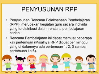 PENYUSUNAN RPP
• Penyusunan Rencana Pelaksanaan Pembelajaran
(RPP) merupakan kegiatan guru secara individu
yang terdistribusi dalam rencana pembelajaran
harian.
• Rencana Pembelajaran ini dapat memuat beberapa
kali pertemuan (Misalnya RPP dibuat per minggu
yang di dalamnya ada pertemuan 1, 2, 3 sampai
pertemuan ke 6).
 