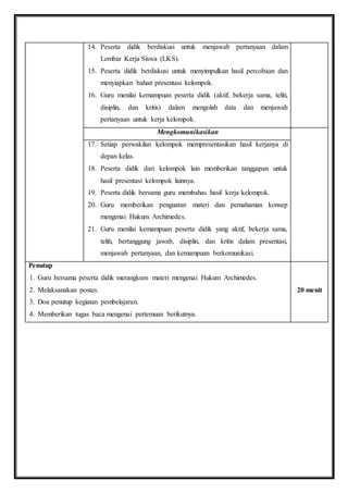 14. Peserta didik berdiskusi untuk menjawab pertanyaan dalam 
Lembar Kerja Siswa (LKS). 
15. Peserta didik berdiskusi untuk menyimpulkan hasil percobaan dan 
menyiapkan bahan presentasi kelompok. 
16. Guru menilai kemampuan peserta didik (aktif, bekerja sama, teliti, 
disiplin, dan kritis) dalam mengolah data dan menjawab 
pertanyaan untuk kerja kelompok. 
Mengkomunikasikan 
17. Setiap perwakilan kelompok mempresentasikan hasil kerjanya di 
depan kelas. 
18. Peserta didik dari kelompok lain memberikan tanggapan untuk 
hasil presentasi kelompok lainnya. 
19. Peserta didik bersama guru membahas hasil kerja kelompok. 
20. Guru memberikan penguatan materi dan pemahaman konsep 
mengenai Hukum Archimedes. 
21. Guru menilai kemampuan peserta didik yang aktif, bekerja sama, 
teliti, bertanggung jawab, disiplin, dan kritis dalam presentasi, 
menjawab pertanyaan, dan kemampuan berkomunikasi. 
Penutup 
1. Guru bersama peserta didik merangkum materi mengenai Hukum Archimedes. 
2. Melaksanakan postes. 
3. Doa penutup kegiatan pembelajaran. 
4. Memberikan tugas baca mengenai pertemuan berikutnya. 
20 menit 
 