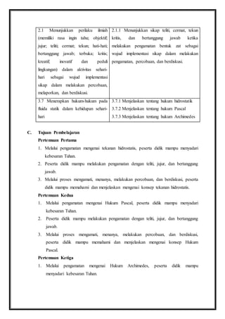2.1 Menunjukkan perilaku ilmiah 
(memiliki rasa ingin tahu; objektif; 
jujur; teliti; cermat; tekun; hati-hati; 
bertanggung jawab; terbuka; kritis; 
kreatif; inovatif dan peduli 
lingkungan) dalam aktivitas sehari-hari 
sebagai wujud implementasi 
sikap dalam melakukan percobaan, 
melaporkan, dan berdiskusi. 
2.1.1 Menunjukkan sikap teliti, cermat, tekun 
kritis, dan bertanggung jawab ketika 
melakukan pengamatan bentuk zat sebagai 
wujud implementasi sikap dalam melakukan 
pengamatan, percobaan, dan berdiskusi. 
3.7 Menerapkan hukum-hukum pada 
fluida statik dalam kehidupan sehari-hari 
3.7.1 Menjelaskan tentang hukum hidrostatik 
3.7.2 Menjelaskan tentang hukum Pascal 
3.7.3 Menjelaskan tentang hukum Archimedes 
C. Tujuan Pembelajaran 
Pertemuan Pertama 
1. Melalui pengamatan mengenai tekanan hidrostatis, peserta didik mampu menyadari 
kebesaran Tuhan. 
2. Peserta didik mampu melakukan pengamatan dengan teliti, jujur, dan bertanggung 
jawab. 
3. Melalui proses mengamati, menanya, melakukan percobaan, dan berdiskusi, peserta 
didik mampu memahami dan menjelaskan mengenai konsep tekanan hidrostatis. 
Pertemuan Kedua 
1. Melalui pengamatan mengenai Hukum Pascal, peserta didik mampu menyadari 
kebesaran Tuhan. 
2. Peserta didik mampu melakukan pengamatan dengan teliti, jujur, dan bertanggung 
jawab. 
3. Melalui proses mengamati, menanya, melakukan percobaan, dan berdiskusi, 
peserta didik mampu memahami dan menjelaskan mengenai konsep Hukum 
Pascal. 
Pertemuan Ketiga 
1. Melalui pengamatan mengenai Hukum Archimedes, peserta didik mampu 
menyadari kebesaran Tuhan. 
 